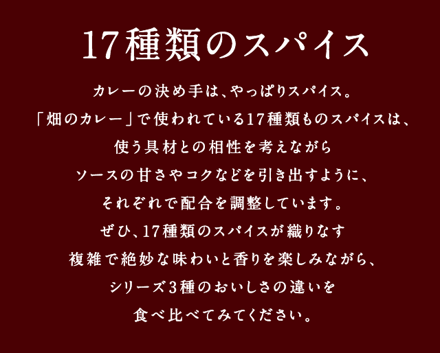 17種類のスパイス - カレーの決め手は、やっぱりスパイス。「畑のカレー」で使われている17種類ものスパイスは、使う具材との相性を考えながらソースの甘さやコクなどを引き出すように、それぞれで配合を調整しています。ぜひ、17種類のスパイスが織りなす複雑で絶妙な味わいと香りを楽しみながら、シリーズ3種のおいしさの違いを食べ比べてみてください。