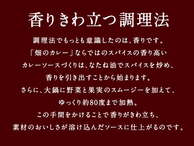 香りきわ立つ調理法 - 調理法でもっとも意識したのは、香りです。「畑のカレー」ならではのスパイスの香り高いカレーソースづくりは、なたね油でスパイスを炒め、香りを引き出すことから始まります。さらに、大鍋に野菜と果実のスムージーを加えて、ゆっくり約80度まで加熱。この手間をかけることで香りがきわ立ち、素材のおいしさが溶け込んだソースに仕上がるのです。