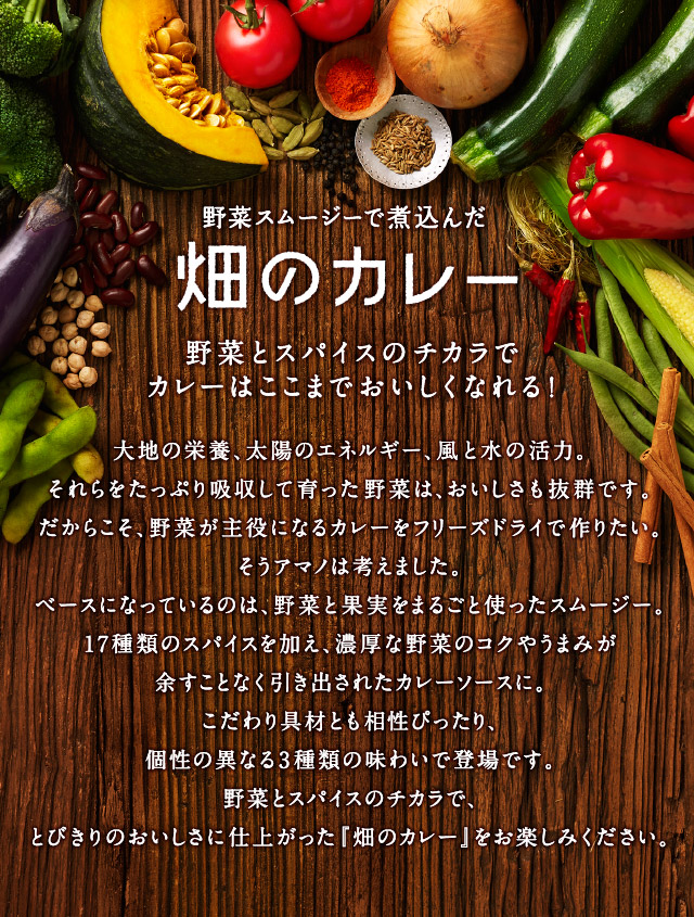 「野菜スムージーで煮込んだカレー」野菜とスパイスのチカラでカレーはここまでおいしくなれる！ - 大地の栄養、太陽のエネルギー、風と水の活力。それらをたっぷり吸収して育った野菜は、おいしさも抜群です。だからこそ、野菜が主役になるカレーをフリーズドライで作りたい。そうアマノは考えました。ベースになっているのは、野菜と果実をまるごと使ったスムージー。17種類のスパイスを加え、濃厚な野菜のコクやうまみが余すことなく引き出されたカレーソースに。こだわり具材とも相性ぴったり、個性の異なる3種類の味わいで登場です。野菜とスパイスのチカラで、とびきりのおいしさに仕上がった『畑のカレー』をお楽しみください。